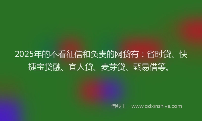 2025年的不看征信和负责的网贷有：省时贷、快捷宝贷融、宜人贷、麦芽贷、甄易借等。