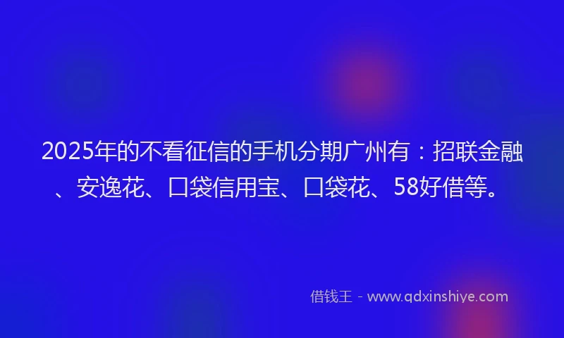 2025年的不看征信的手机分期广州有：招联金融、安逸花、口袋信用宝、口袋花、58好借等。
