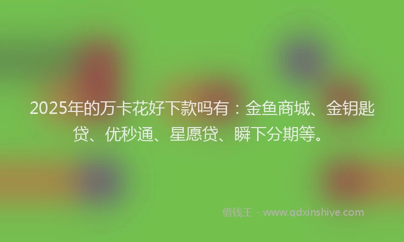 2025年的万卡花好下款吗有：金鱼商城、金钥匙贷、优秒通、星愿贷、瞬下分期等。
