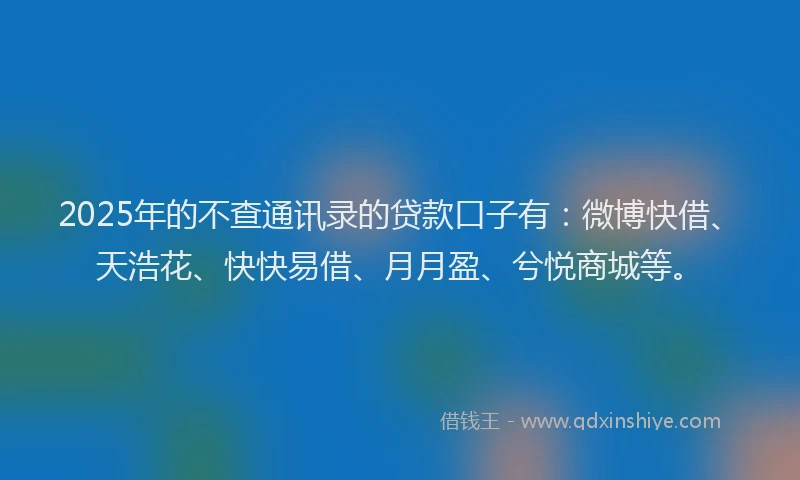 2025年的不查通讯录的贷款口子有：微博快借、天浩花、快快易借、月月盈、兮悦商城等。