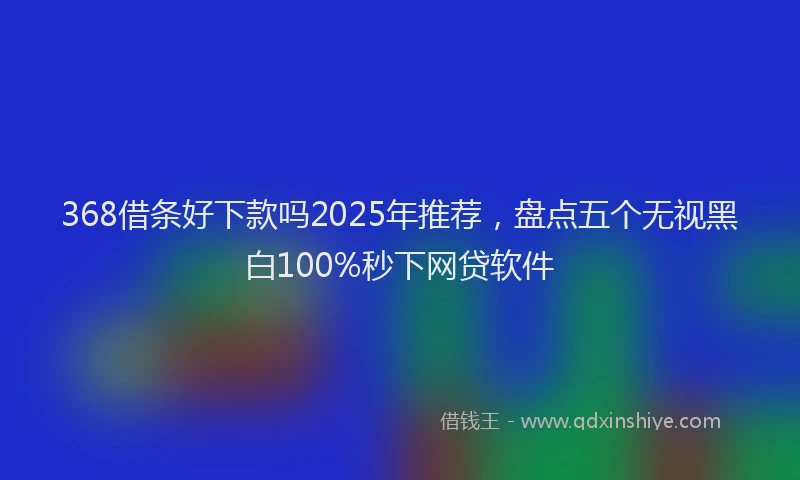 368借条好下款吗2025年推荐，盘点五个无视黑白100%秒下网贷软件