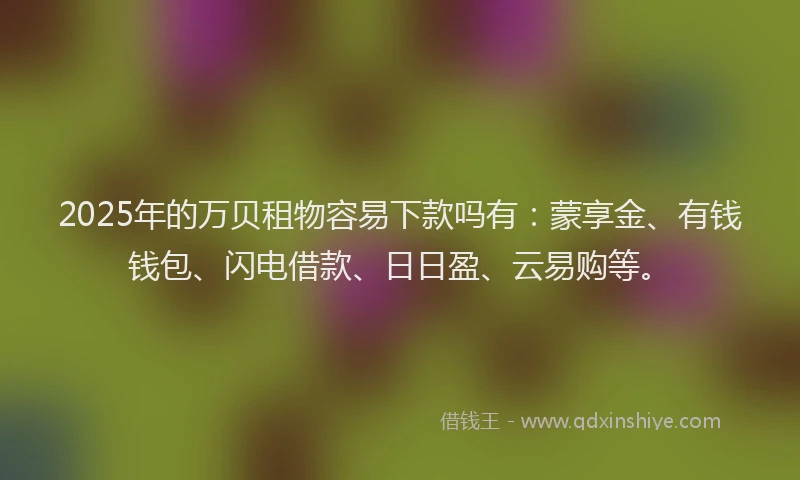 2025年的万贝租物容易下款吗有：蒙享金、有钱钱包、闪电借款、日日盈、云易购等。