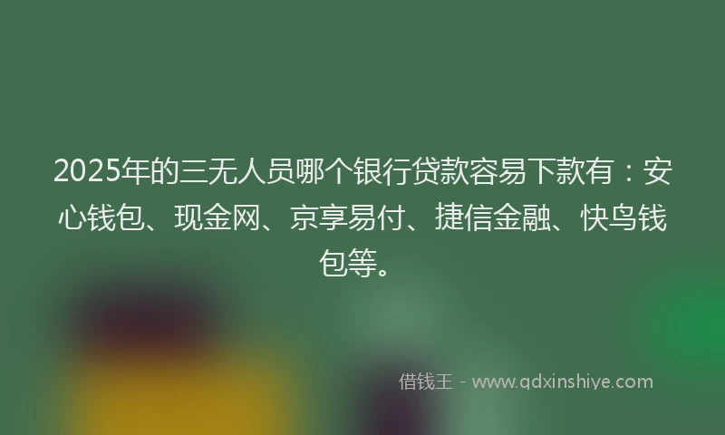 2025年的三无人员哪个银行贷款容易下款有：安心钱包、现金网、京享易付、捷信金融、快鸟钱包等。