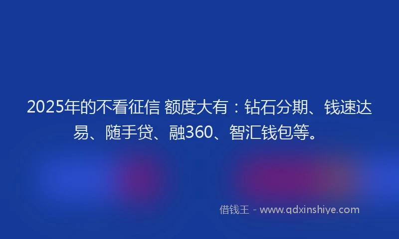 2025年的不看征信 额度大有：钻石分期、钱速达易、随手贷、融360、智汇钱包等。