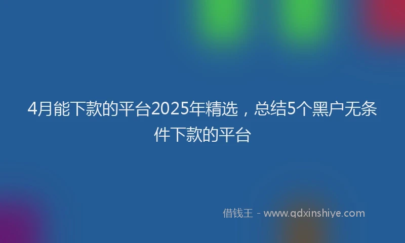 4月能下款的平台2025年精选，总结5个黑户无条件下款的平台
