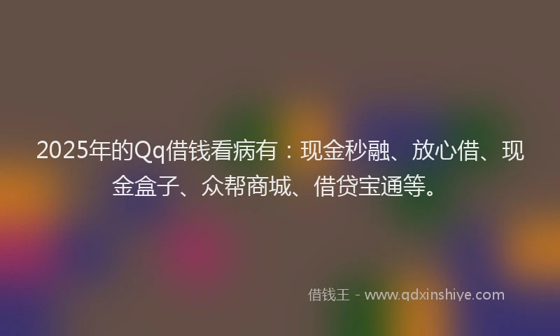 2025年的Qq借钱看病有：现金秒融、放心借、现金盒子、众帮商城、借贷宝通等。