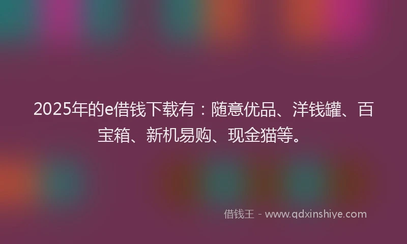 2025年的e借钱下载有：随意优品、洋钱罐、百宝箱、新机易购、现金猫等。