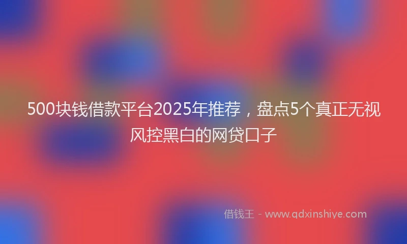 500块钱借款平台2025年推荐，盘点5个真正无视风控黑白的网贷口子