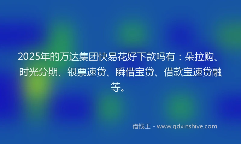 2025年的万达集团快易花好下款吗有：朵拉购、时光分期、银票速贷、瞬借宝贷、借款宝速贷融等。