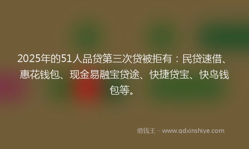 2025年的51人品贷第三次贷被拒有：民贷速借、惠花钱包、现金易融宝贷途、快捷贷宝、快鸟钱包等。
