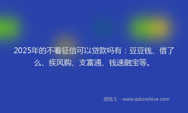 2025年的不看征信可以贷款吗有：豆豆钱、借了么、疾风购、支富通、钱速融宝等。