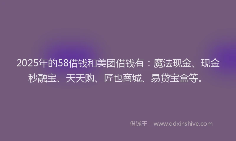 2025年的58借钱和美团借钱有：魔法现金、现金秒融宝、天天购、匠也商城、易贷宝盒等。