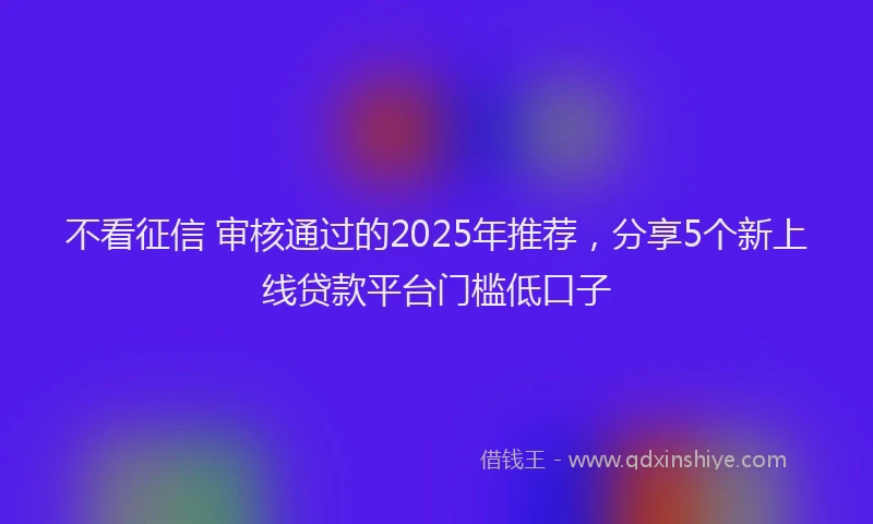 不看征信 审核通过的2025年推荐，分享5个新上线贷款平台门槛低口子
