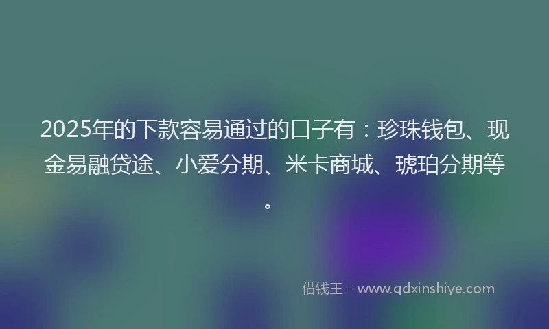 2025年的下款容易通过的口子有：珍珠钱包、现金易融贷途、小爱分期、米卡商城、琥珀分期等。