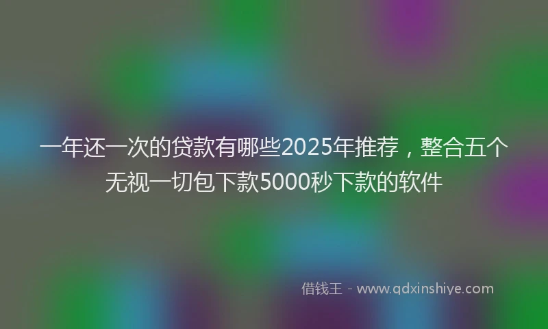 一年还一次的贷款有哪些2025年推荐，整合五个无视一切包下款5000秒下款的软件