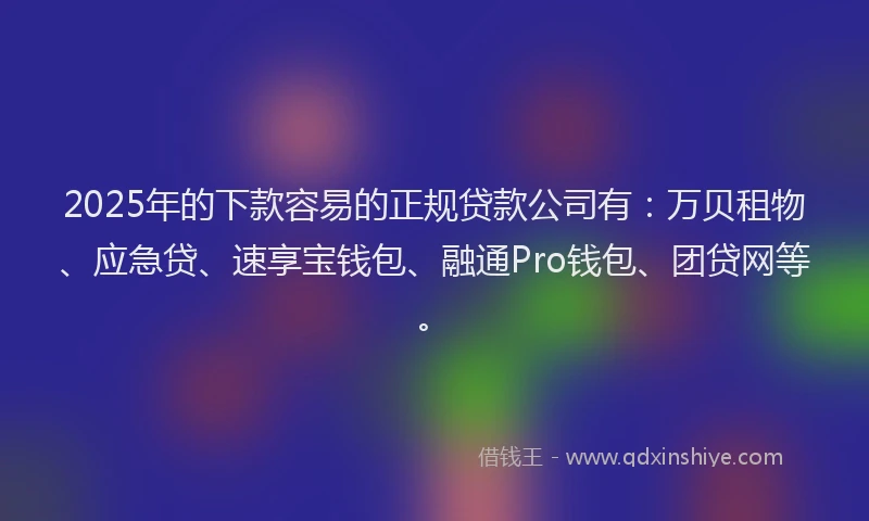2025年的下款容易的正规贷款公司有：万贝租物、应急贷、速享宝钱包、融通Pro钱包、团贷网等。
