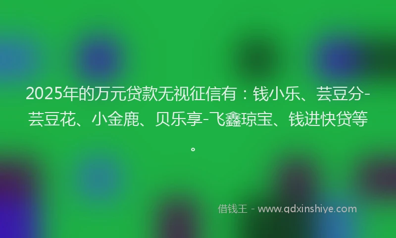 2025年的万元贷款无视征信有：钱小乐、芸豆分-芸豆花、小金鹿、贝乐享-飞鑫琼宝、钱进快贷等。