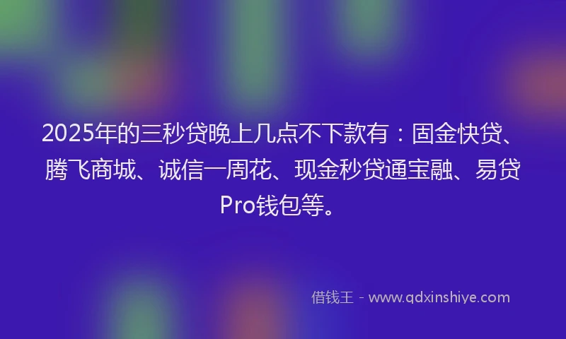 2025年的三秒贷晚上几点不下款有：固金快贷、腾飞商城、诚信一周花、现金秒贷通宝融、易贷Pro钱包等。