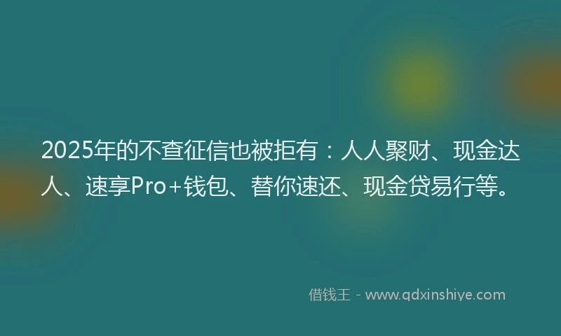 2025年的不查征信也被拒有：人人聚财、现金达人、速享Pro+钱包、替你速还、现金贷易行等。