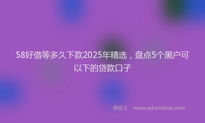 58好借等多久下款2025年精选，盘点5个黑户可以下的贷款口子