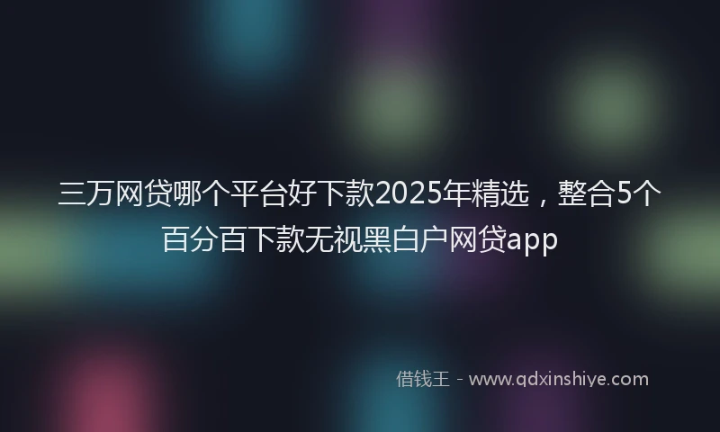 三万网贷哪个平台好下款2025年精选，整合5个百分百下款无视黑白户网贷app