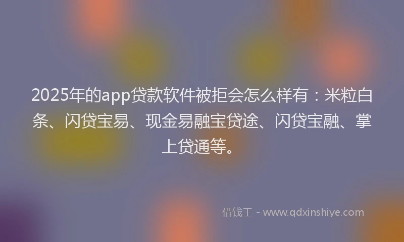 2025年的app贷款软件被拒会怎么样有：米粒白条、闪贷宝易、现金易融宝贷途、闪贷宝融、掌上贷通等。