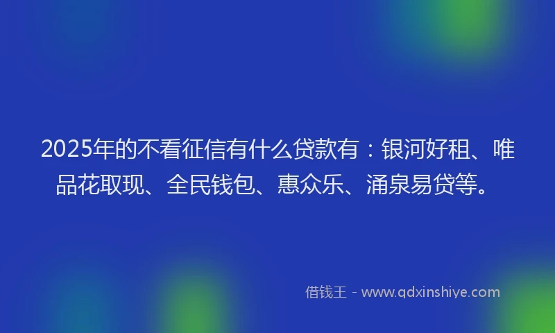 2025年的不看征信有什么贷款有：银河好租、唯品花取现、全民钱包、惠众乐、涌泉易贷等。