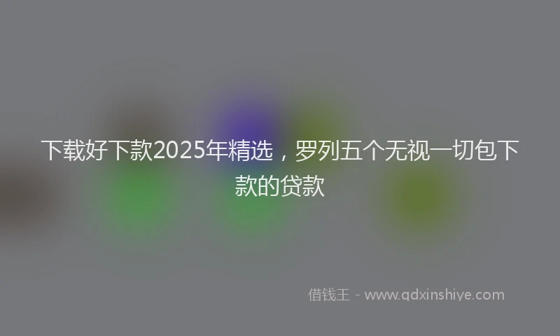 下载好下款2025年精选，罗列五个无视一切包下款的贷款