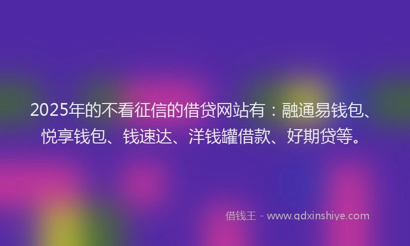 2025年的不看征信的借贷网站有：融通易钱包、悦享钱包、钱速达、洋钱罐借款、好期贷等。
