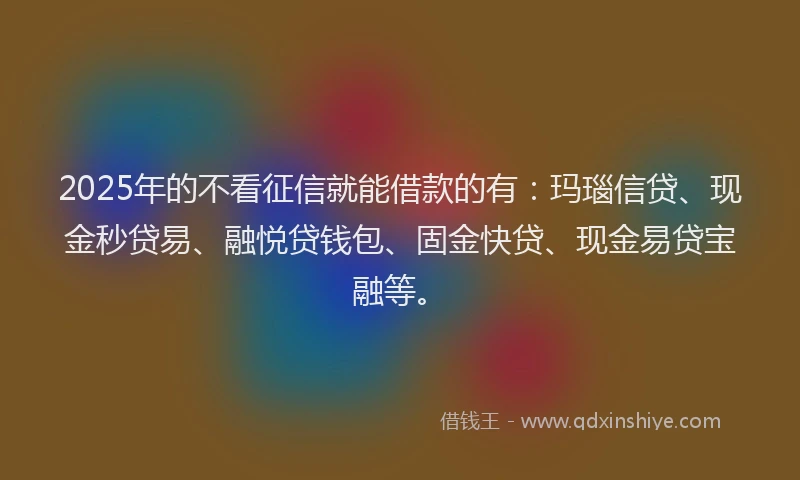 2025年的不看征信就能借款的有：玛瑙信贷、现金秒贷易、融悦贷钱包、固金快贷、现金易贷宝融等。