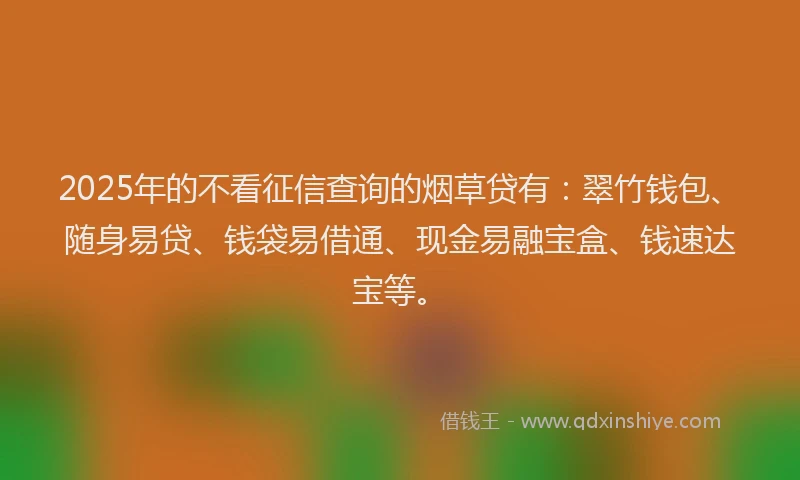 2025年的不看征信查询的烟草贷有：翠竹钱包、随身易贷、钱袋易借通、现金易融宝盒、钱速达宝等。