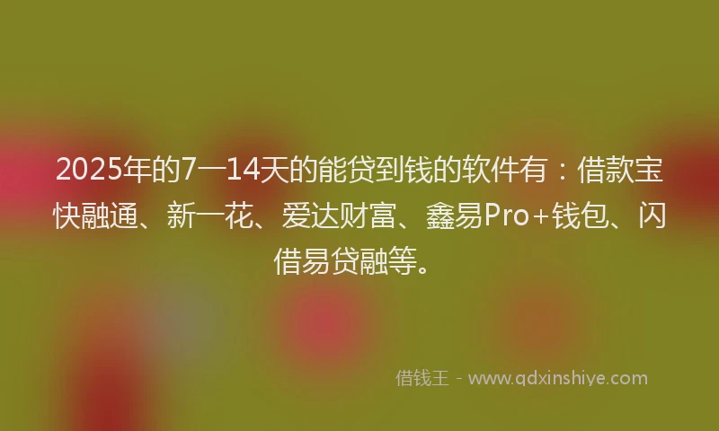 2025年的7一14天的能贷到钱的软件有：借款宝快融通、新一花、爱达财富、鑫易Pro+钱包、闪借易贷融等。