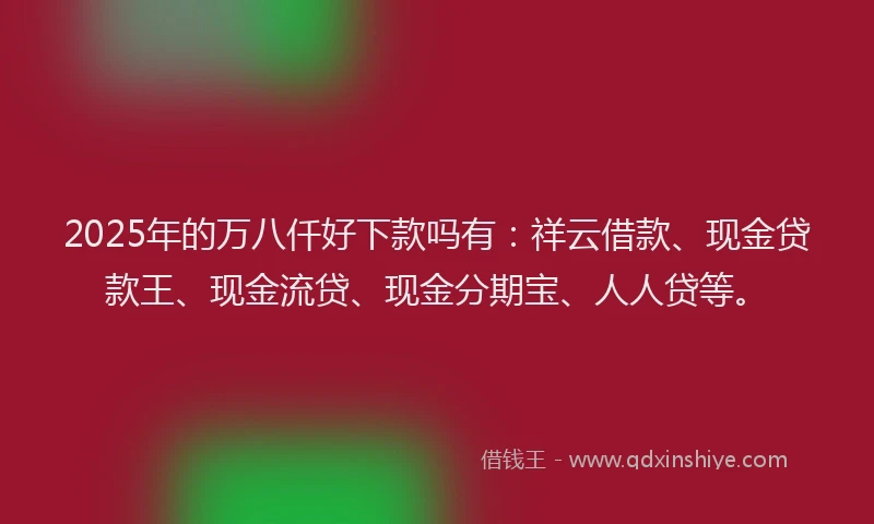 2025年的万八仟好下款吗有：祥云借款、现金贷款王、现金流贷、现金分期宝、人人贷等。