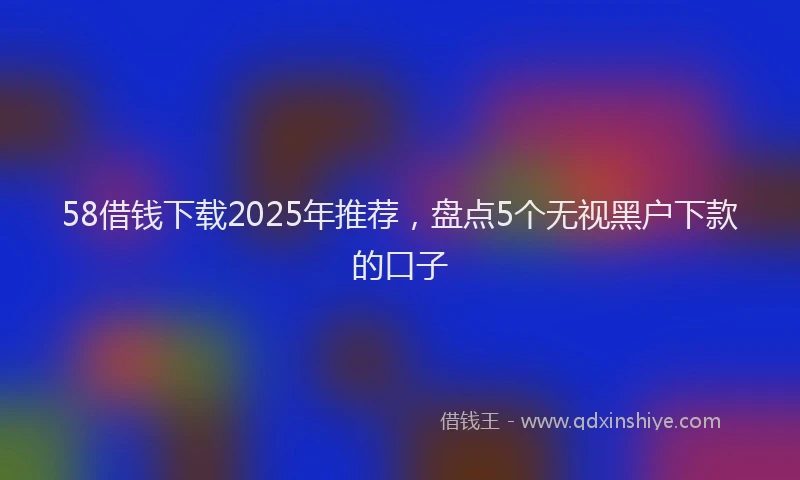 58借钱下载2025年推荐，盘点5个无视黑户下款的口子