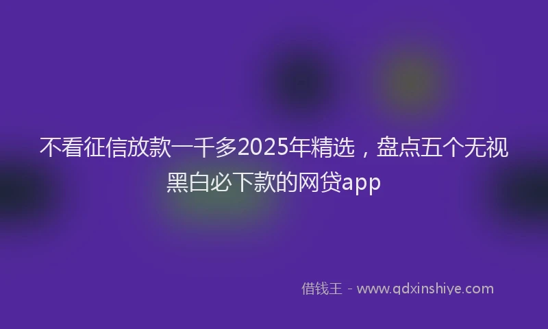 不看征信放款一千多2025年精选，盘点五个无视黑白必下款的网贷app
