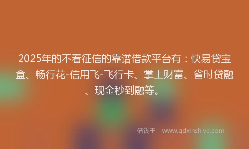 2025年的不看征信的靠谱借款平台有：快易贷宝盒、畅行花-信用飞-飞行卡、掌上财富、省时贷融、现金秒到融等。