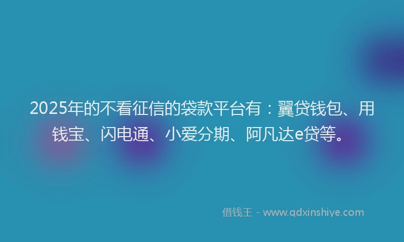 2025年的不看征信的袋款平台有：翼贷钱包、用钱宝、闪电通、小爱分期、阿凡达e贷等。