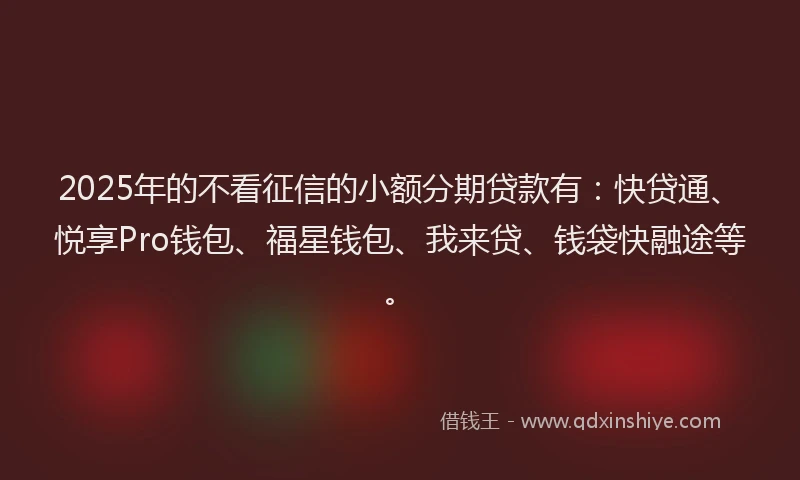 2025年的不看征信的小额分期贷款有：快贷通、悦享Pro钱包、福星钱包、我来贷、钱袋快融途等。