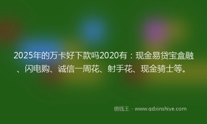 2025年的万卡好下款吗2020有：现金易贷宝盒融、闪电购、诚信一周花、射手花、现金骑士等。