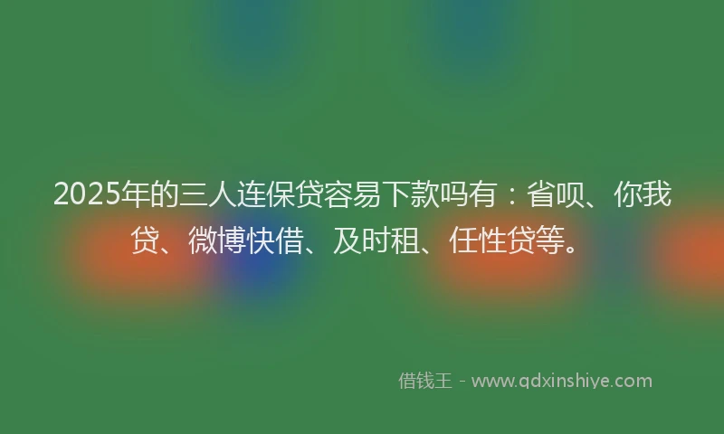 2025年的三人连保贷容易下款吗有：省呗、你我贷、微博快借、及时租、任性贷等。