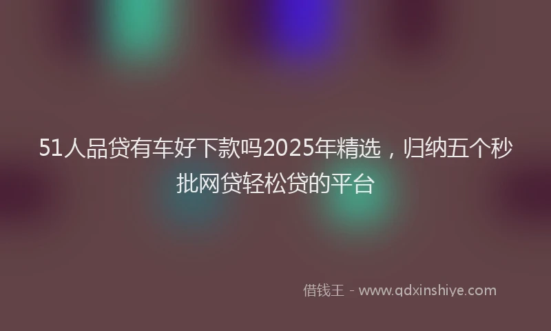 51人品贷有车好下款吗2025年精选，归纳五个秒批网贷轻松贷的平台