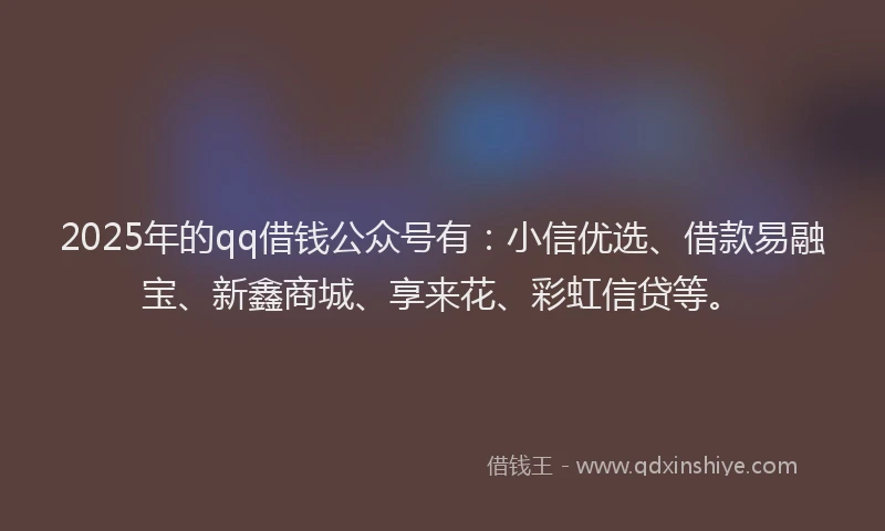 2025年的qq借钱公众号有：小信优选、借款易融宝、新鑫商城、享来花、彩虹信贷等。