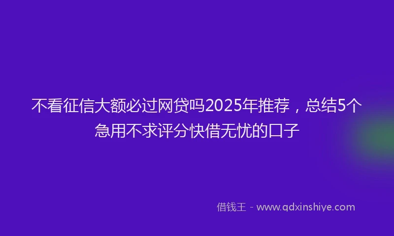 不看征信大额必过网贷吗2025年推荐，总结5个急用不求评分快借无忧的口子