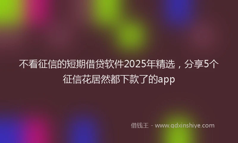 不看征信的短期借贷软件2025年精选，分享5个征信花居然都下款了的app