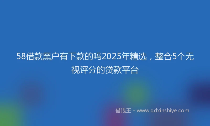 58借款黑户有下款的吗2025年精选，整合5个无视评分的贷款平台