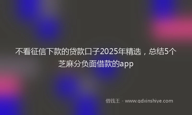 不看征信下款的贷款口子2025年精选，总结5个芝麻分负面借款的app