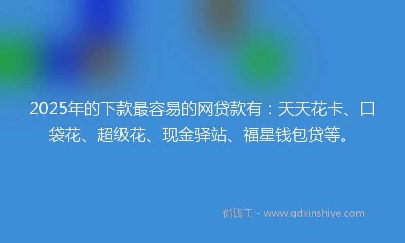 2025年的下款最容易的网贷款有：天天花卡、口袋花、超级花、现金驿站、福星钱包贷等。