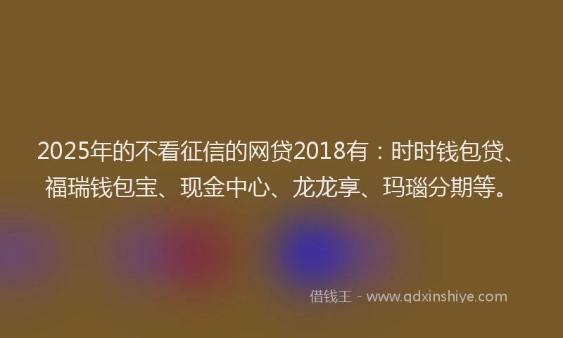 2025年的不看征信的网贷2018有：时时钱包贷、福瑞钱包宝、现金中心、龙龙享、玛瑙分期等。