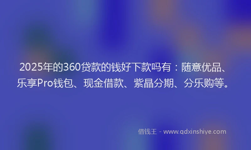 2025年的360贷款的钱好下款吗有：随意优品、乐享Pro钱包、现金借款、紫晶分期、分乐购等。