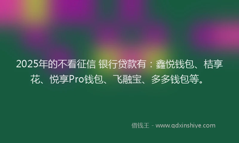 2025年的不看征信 银行贷款有：鑫悦钱包、桔享花、悦享Pro钱包、飞融宝、多多钱包等。